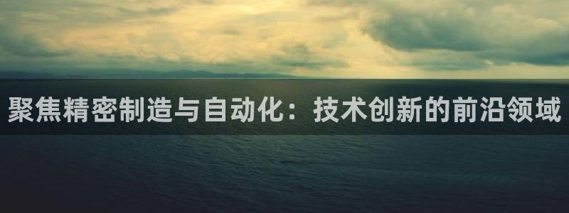 彩神v8下载app：聚焦精密制造与自动化：技术创新的前沿领域