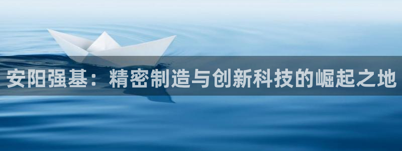 彩神怎么样可以提现：安阳强基：精密制造与创新科技的崛起之地