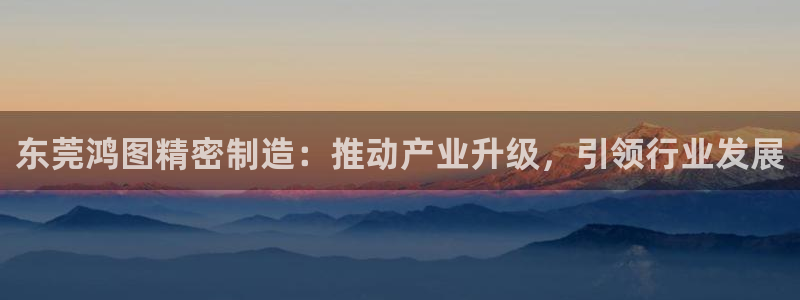彩神v8下载app：东莞鸿图精密制造：推动产业升级，引领行业发展