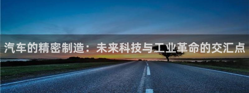 彩神vlll官方网：汽车的精密制造：未来科技与工业革命的交汇点