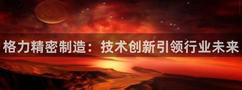 彩神是正规平台吗是真的吗：格力精密制造：技术创新引领行业未来