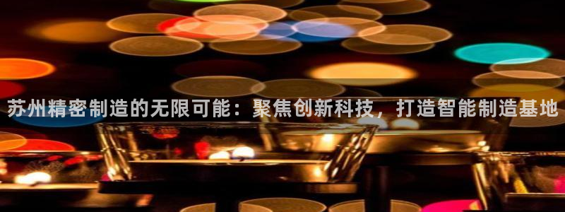 彩神邀请码:00-00-3267：苏州精密制造的无限可能：聚焦创新科技，打造智能制造基地